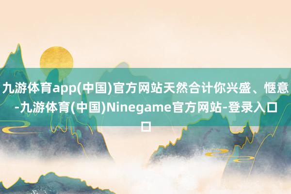 九游体育app(中国)官方网站天然合计你兴盛、惬意-九游体育(中国)Ninegame官方网站-登录入口