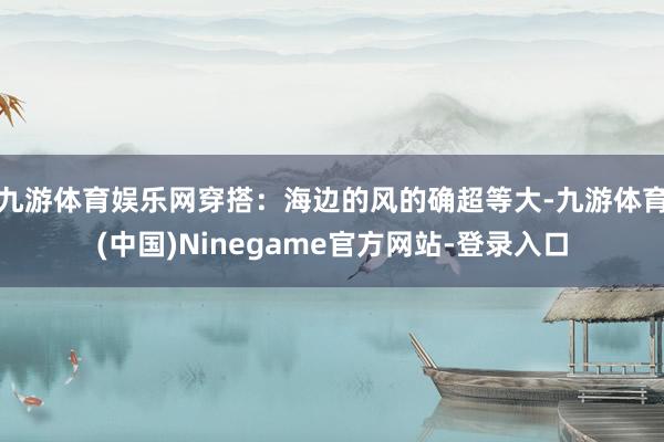 九游体育娱乐网穿搭：海边的风的确超等大-九游体育(中国)Ninegame官方网站-登录入口