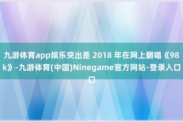 九游体育app娱乐突出是 2018 年在网上翻唱《98k》-九游体育(中国)Ninegame官方网站-登录入口