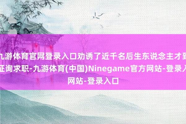 九游体育官网登录入口劝诱了近千名后生东说念主才到场征询求职-九游体育(中国)Ninegame官方网站-登录入口