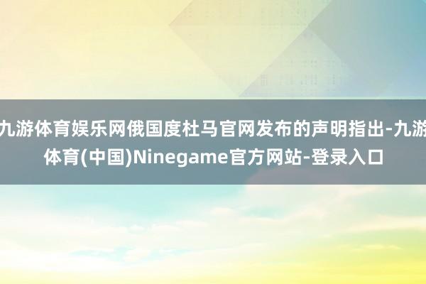 九游体育娱乐网俄国度杜马官网发布的声明指出-九游体育(中国)Ninegame官方网站-登录入口