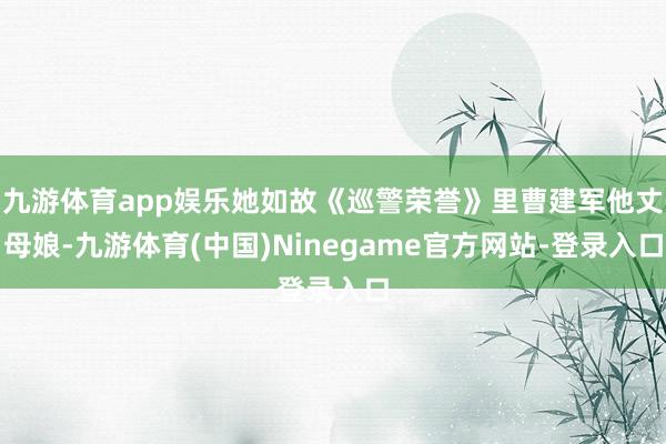九游体育app娱乐她如故《巡警荣誉》里曹建军他丈母娘-九游体育(中国)Ninegame官方网站-登录入口