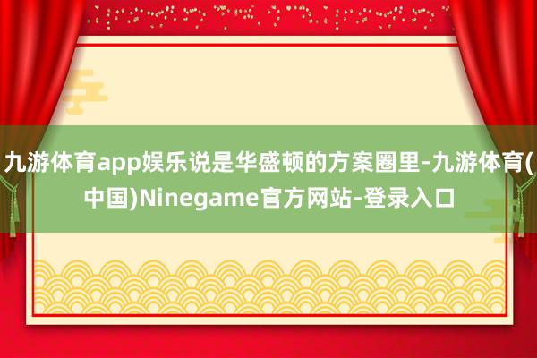 九游体育app娱乐说是华盛顿的方案圈里-九游体育(中国)Ninegame官方网站-登录入口