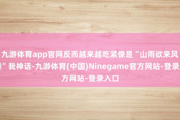 九游体育app官网反而越来越吃紧像是“山雨欲来风满楼”我神话-九游体育(中国)Ninegame官方网站-登录入口