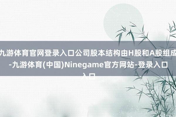 九游体育官网登录入口公司股本结构由H股和A股组成-九游体育(中国)Ninegame官方网站-登录入口