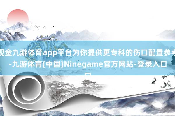 现金九游体育app平台为你提供更专科的伤口配置参考-九游体育(中国)Ninegame官方网站-登录入口