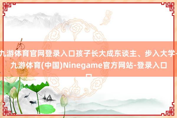 九游体育官网登录入口孩子长大成东谈主、步入大学-九游体育(中国)Ninegame官方网站-登录入口