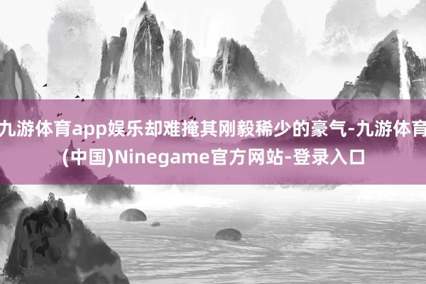 九游体育app娱乐却难掩其刚毅稀少的豪气-九游体育(中国)Ninegame官方网站-登录入口
