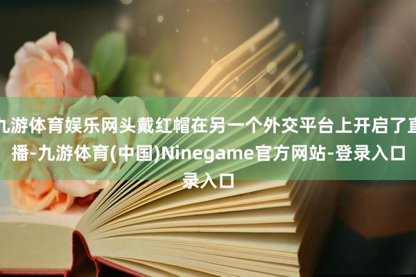 九游体育娱乐网头戴红帽在另一个外交平台上开启了直播-九游体育(中国)Ninegame官方网站-登录入口