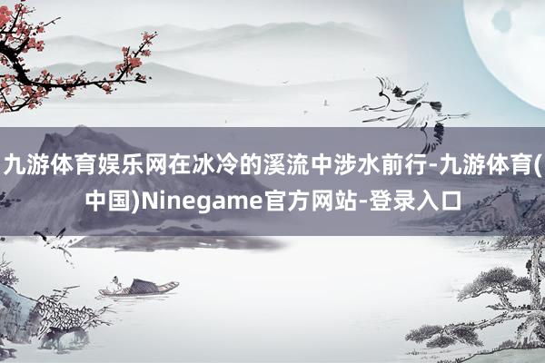 九游体育娱乐网在冰冷的溪流中涉水前行-九游体育(中国)Ninegame官方网站-登录入口