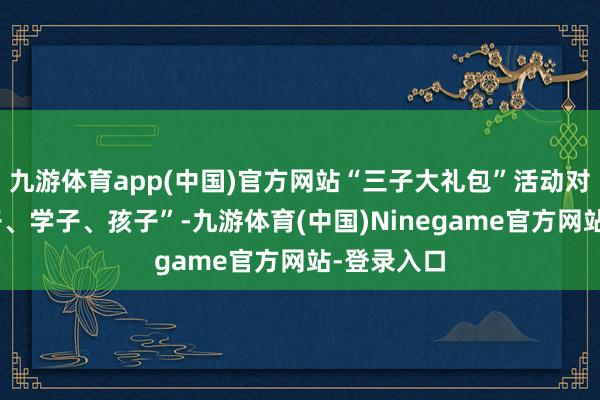 九游体育app(中国)官方网站“三子大礼包”活动对象为“游子、学子、孩子”-九游体育(中国)Ninegame官方网站-登录入口