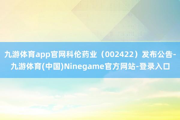九游体育app官网科伦药业(002422)发布公告-九游体育(中国)Ninegame官方网站-登录入口