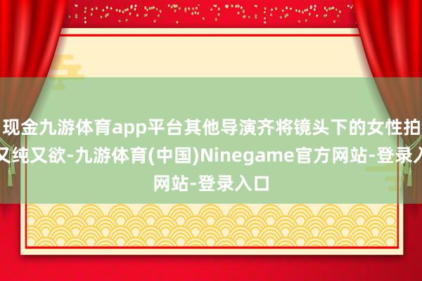 现金九游体育app平台其他导演齐将镜头下的女性拍的又纯又欲-九游体育(中国)Ninegame官方网站-登录入口