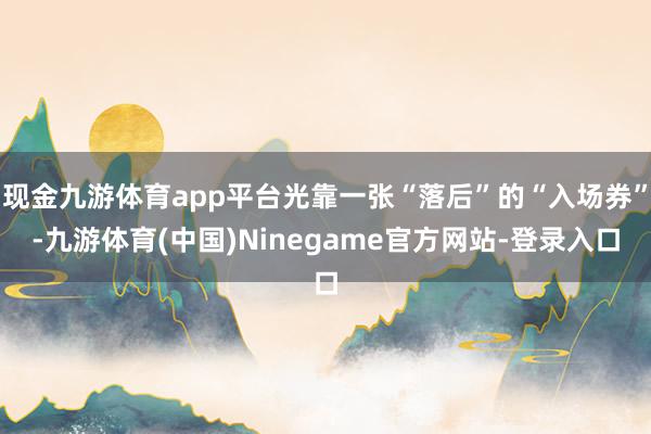 现金九游体育app平台光靠一张“落后”的“入场券”-九游体育(中国)Ninegame官方网站-登录入口