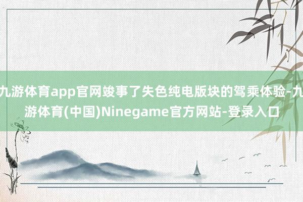 九游体育app官网竣事了失色纯电版块的驾乘体验-九游体育(中国)Ninegame官方网站-登录入口