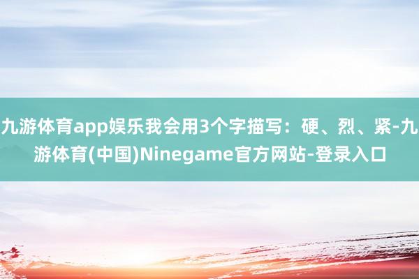 九游体育app娱乐我会用3个字描写:硬、烈、紧-九游体育(中国)Ninegame官方网站-登录入口