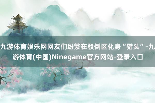 九游体育娱乐网网友们纷繁在驳倒区化身“猎头”-九游体育(中国)Ninegame官方网站-登录入口