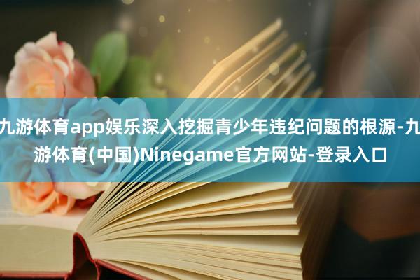 九游体育app娱乐深入挖掘青少年违纪问题的根源-九游体育(中国)Ninegame官方网站-登录入口