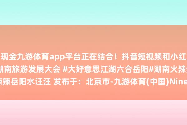 现金九游体育app平台正在结合!抖音短视频和小红书图文率性选!#第四届湖南旅游发展大会 #大好意思江湖六合岳阳#湖南火辣辣岳阳水汪汪 发布于:北京市-九游体育(中国)Ninegame官方网站-登录入口