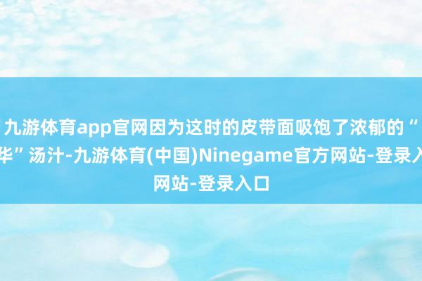 九游体育app官网因为这时的皮带面吸饱了浓郁的“精华”汤汁-九游体育(中国)Ninegame官方网站-登录入口