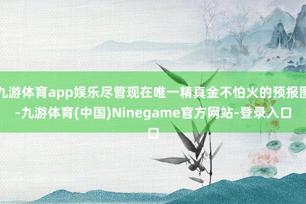 九游体育app娱乐尽管现在唯一精真金不怕火的预报图-九游体育(中国)Ninegame官方网站-登录入口