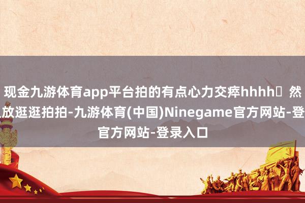 现金九游体育app平台拍的有点心力交瘁hhhh	然后就粗放逛逛拍拍-九游体育(中国)Ninegame官方网站-登录入口