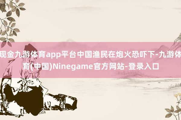 现金九游体育app平台中国渔民在炮火恐吓下-九游体育(中国)Ninegame官方网站-登录入口