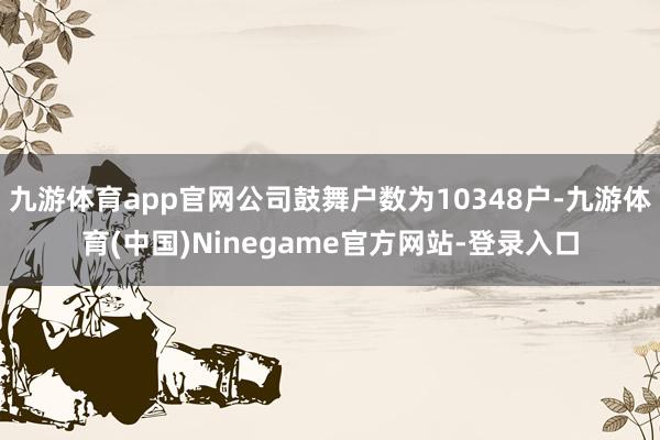 九游体育app官网公司鼓舞户数为10348户-九游体育(中国)Ninegame官方网站-登录入口