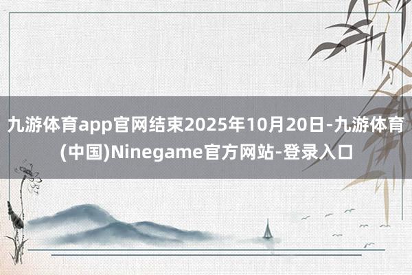 九游体育app官网结束2025年10月20日-九游体育(中国)Ninegame官方网站-登录入口