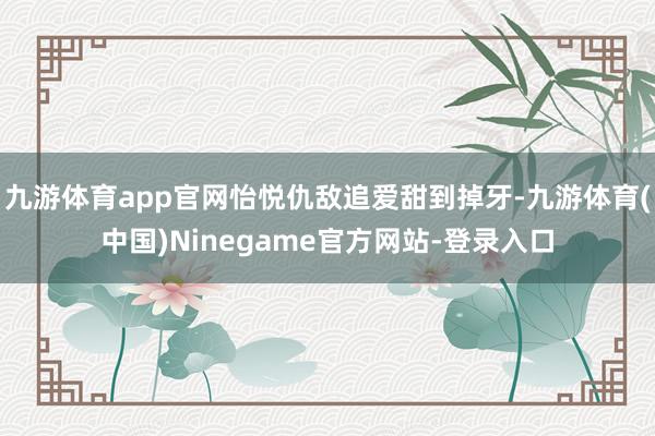 九游体育app官网怡悦仇敌追爱甜到掉牙-九游体育(中国)Ninegame官方网站-登录入口