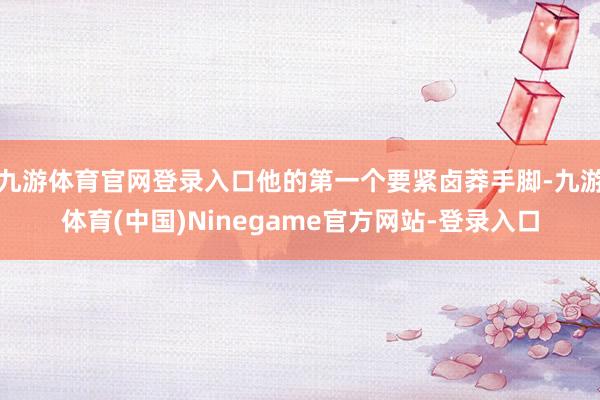 九游体育官网登录入口他的第一个要紧卤莽手脚-九游体育(中国)Ninegame官方网站-登录入口