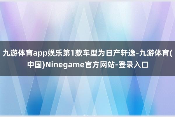 九游体育app娱乐第1款车型为日产轩逸-九游体育(中国)Ninegame官方网站-登录入口