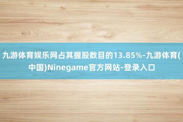 九游体育娱乐网占其握股数目的13.85%-九游体育(中国)Ninegame官方网站-登录入口