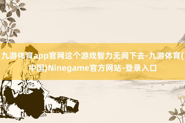 九游体育app官网这个游戏智力无间下去-九游体育(中国)Ninegame官方网站-登录入口