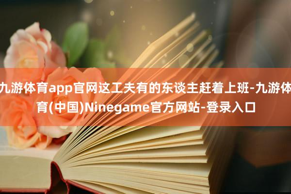 九游体育app官网这工夫有的东谈主赶着上班-九游体育(中国)Ninegame官方网站-登录入口