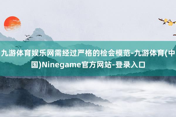 九游体育娱乐网需经过严格的检会模范-九游体育(中国)Ninegame官方网站-登录入口