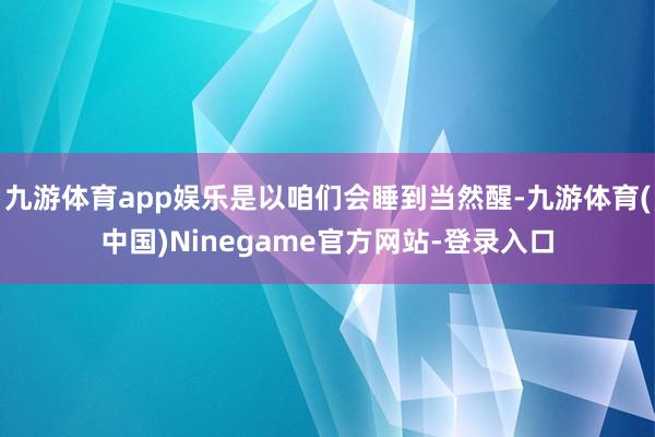 九游体育app娱乐是以咱们会睡到当然醒-九游体育(中国)Ninegame官方网站-登录入口