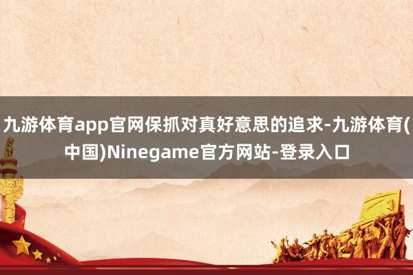 九游体育app官网保抓对真好意思的追求-九游体育(中国)Ninegame官方网站-登录入口