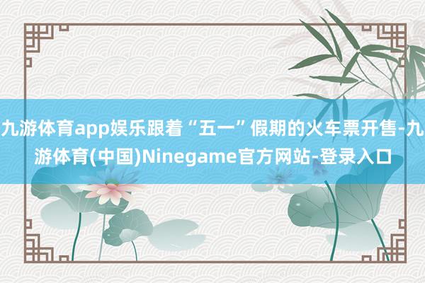 九游体育app娱乐跟着“五一”假期的火车票开售-九游体育(中国)Ninegame官方网站-登录入口