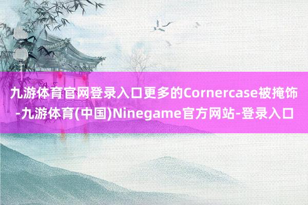 九游体育官网登录入口更多的Cornercase被掩饰-九游体育(中国)Ninegame官方网站-登录入口