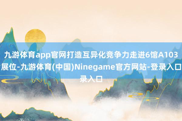 九游体育app官网打造互异化竞争力走进6馆A103展位-九游体育(中国)Ninegame官方网站-登录入口