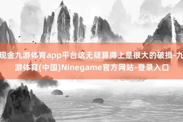 现金九游体育app平台这无疑算得上是很大的破损-九游体育(中国)Ninegame官方网站-登录入口
