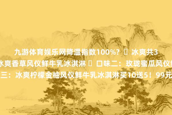 九游体育娱乐网降温指数100%? ✅冰爽共3个口味! ⭕口味一:冰爽香草风仪鲜牛乳冰淇淋 ⭕口味二:玫珑蜜瓜风仪鲜牛乳冰淇淋 ⭕口味三:冰爽柠檬金柚风仪鲜牛乳冰淇淋买10送5!99元得手15支!【认养一头牛A2鲜牛乳冰淇淋】识别二维码参预立即购买牛乳冰淇淋裹着透心凉的蜜瓜冰粒 一口咬下仿佛跌进凉爽的蜜瓜海洋 果香在舌尖炸开 连呼吸王人带着雨后瓜园的香甜!柠檬金柚超清亮组合搭配!! 再加上咱们