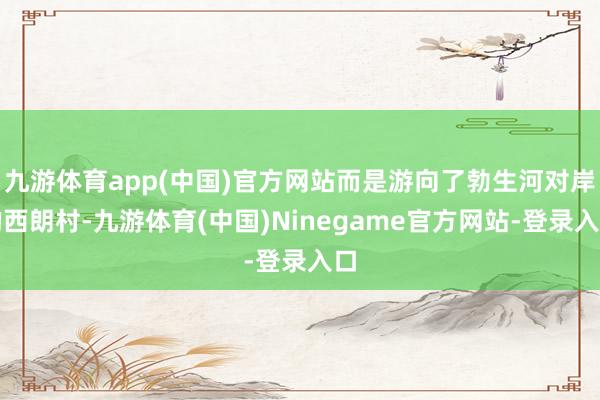 九游体育app(中国)官方网站而是游向了勃生河对岸的西朗村-九游体育(中国)Ninegame官方网站-登录入口