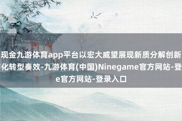 现金九游体育app平台以宏大威望展现新质分解创新与数字化转型奏效-九游体育(中国)Ninegame官方网站-登录入口
