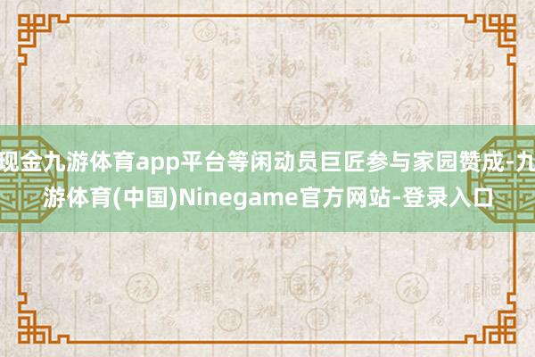 现金九游体育app平台等闲动员巨匠参与家园赞成-九游体育(中国)Ninegame官方网站-登录入口