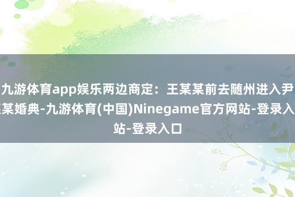 九游体育app娱乐两边商定：王某某前去随州进入尹某某婚典-九游体育(中国)Ninegame官方网站-登录入口