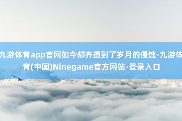 九游体育app官网如今却齐遭到了岁月的侵蚀-九游体育(中国)Ninegame官方网站-登录入口