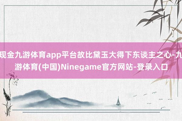 现金九游体育app平台故比黛玉大得下东谈主之心-九游体育(中国)Ninegame官方网站-登录入口