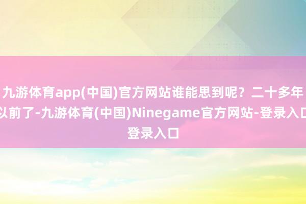 九游体育app(中国)官方网站谁能思到呢？二十多年以前了-九游体育(中国)Ninegame官方网站-登录入口